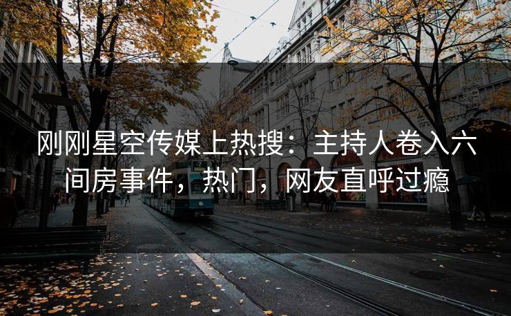 刚刚星空传媒上热搜：主持人卷入六间房事件，热门，网友直呼过瘾