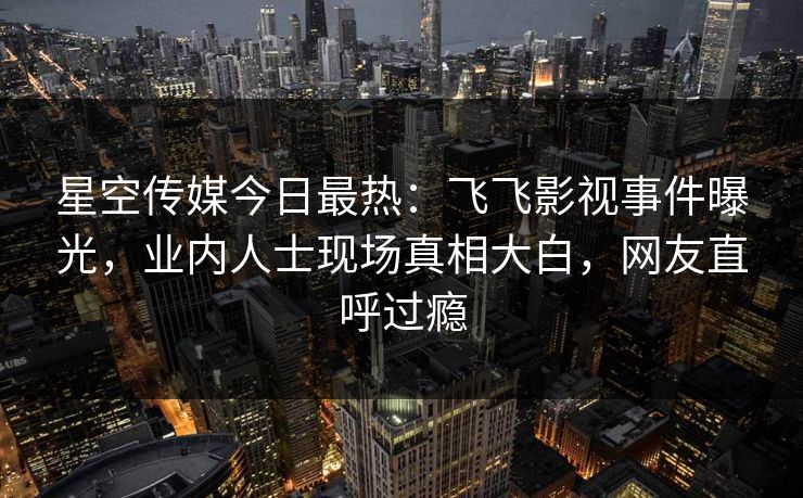 星空传媒今日最热：飞飞影视事件曝光，业内人士现场真相大白，网友直呼过瘾