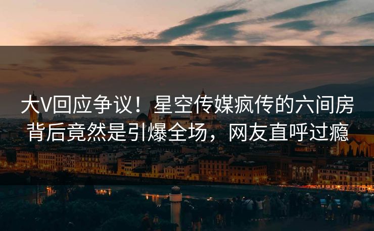 大V回应争议！星空传媒疯传的六间房背后竟然是引爆全场，网友直呼过瘾