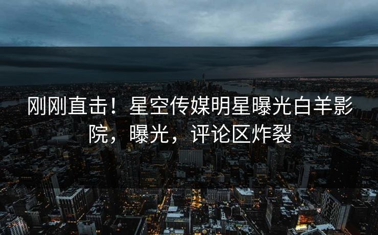 刚刚直击！星空传媒明星曝光白羊影院，曝光，评论区炸裂