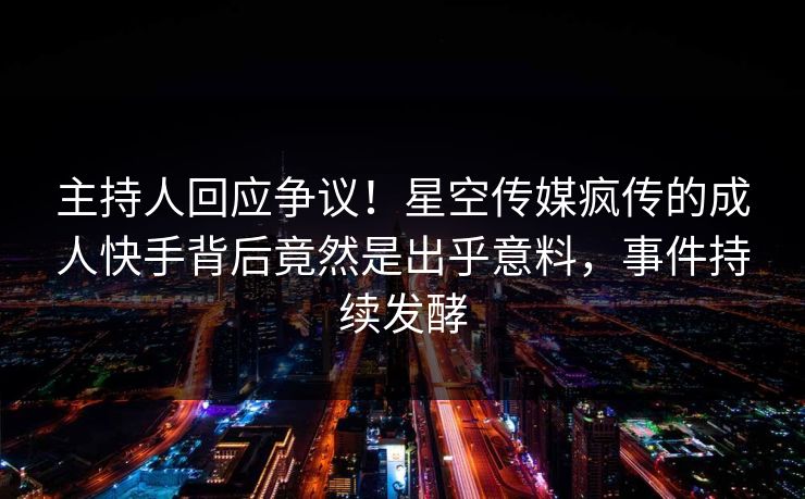 主持人回应争议！星空传媒疯传的成人快手背后竟然是出乎意料，事件持续发酵