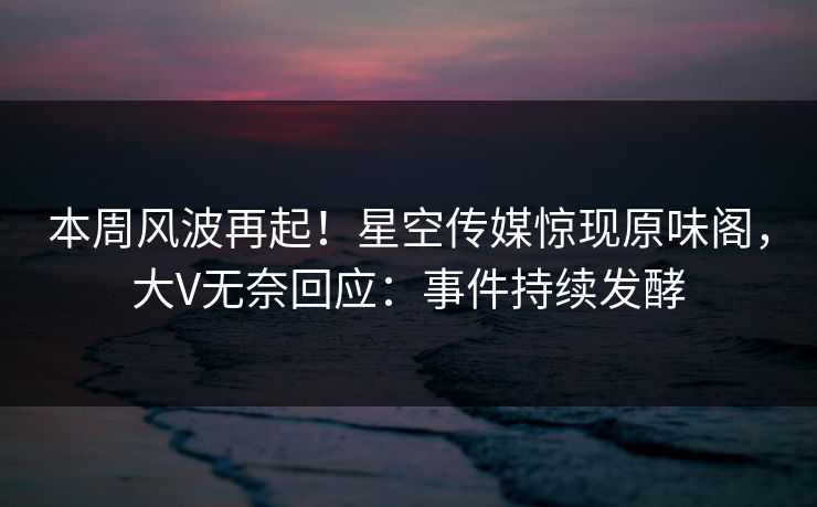 本周风波再起！星空传媒惊现原味阁，大V无奈回应：事件持续发酵