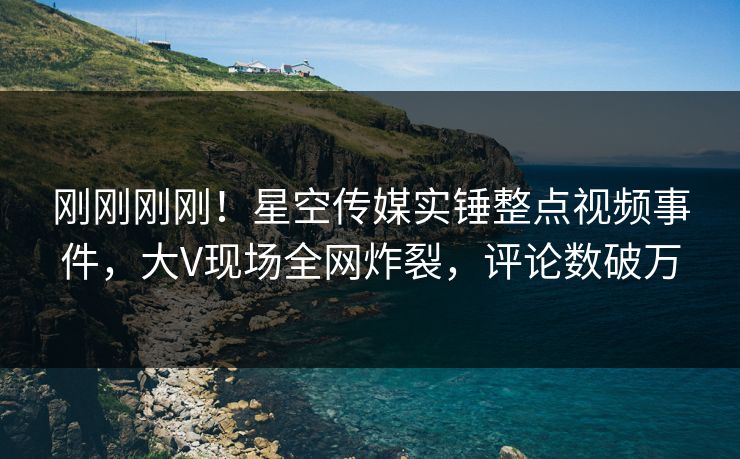 刚刚刚刚！星空传媒实锤整点视频事件，大V现场全网炸裂，评论数破万