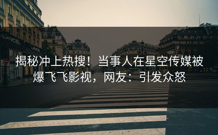 揭秘冲上热搜！当事人在星空传媒被爆飞飞影视，网友：引发众怒