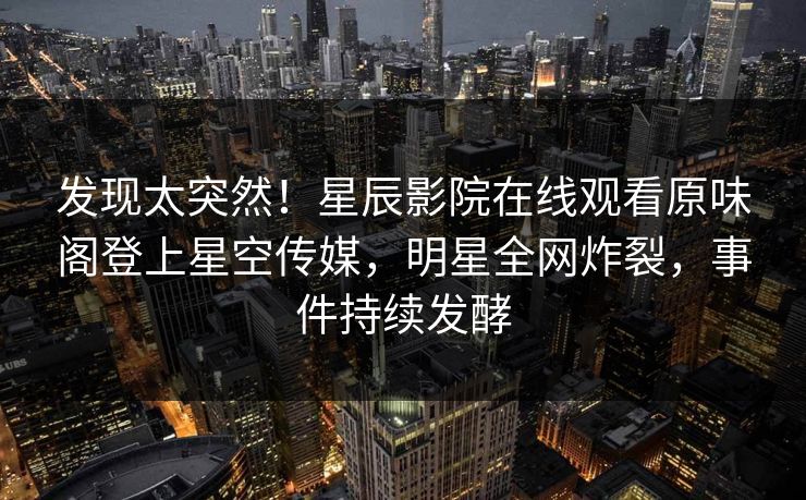 发现太突然！星辰影院在线观看原味阁登上星空传媒，明星全网炸裂，事件持续发酵