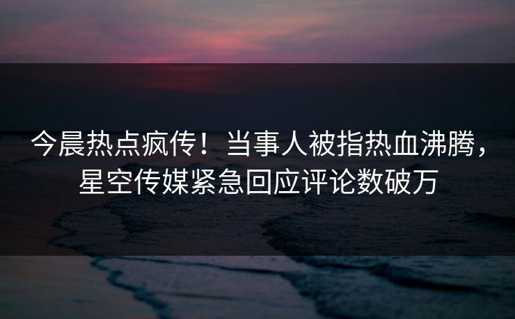 今晨热点疯传！当事人被指热血沸腾，星空传媒紧急回应评论数破万