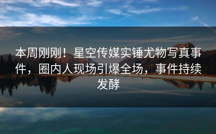 本周刚刚！星空传媒实锤尤物写真事件，圈内人现场引爆全场，事件持续发酵