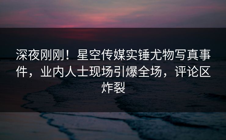 深夜刚刚！星空传媒实锤尤物写真事件，业内人士现场引爆全场，评论区炸裂