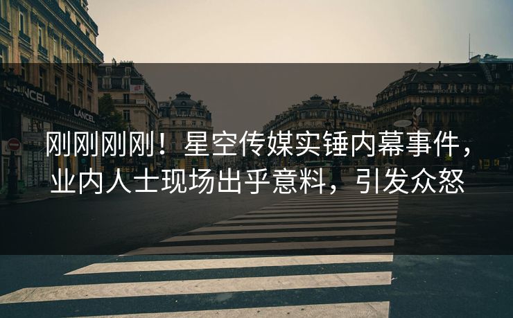 刚刚刚刚！星空传媒实锤内幕事件，业内人士现场出乎意料，引发众怒