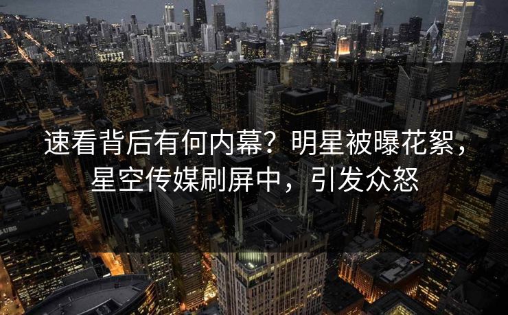 速看背后有何内幕？明星被曝花絮，星空传媒刷屏中，引发众怒