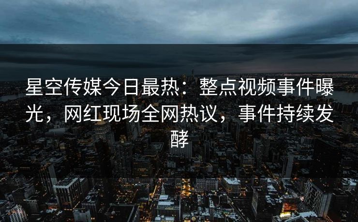 星空传媒今日最热：整点视频事件曝光，网红现场全网热议，事件持续发酵