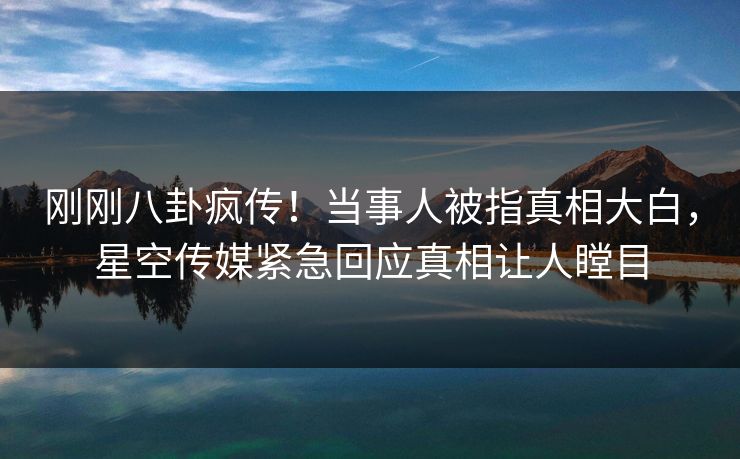 刚刚八卦疯传！当事人被指真相大白，星空传媒紧急回应真相让人瞠目