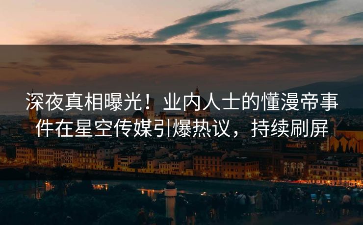 深夜真相曝光！业内人士的懂漫帝事件在星空传媒引爆热议，持续刷屏