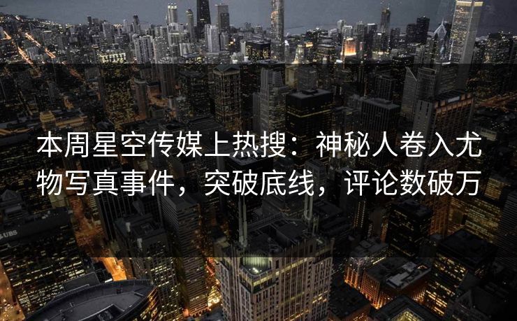 本周星空传媒上热搜：神秘人卷入尤物写真事件，突破底线，评论数破万
