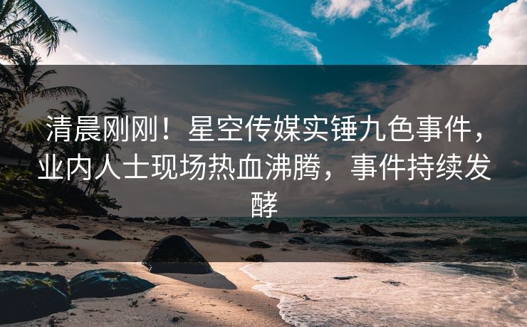 清晨刚刚！星空传媒实锤九色事件，业内人士现场热血沸腾，事件持续发酵