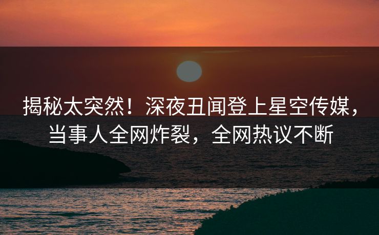 揭秘太突然！深夜丑闻登上星空传媒，当事人全网炸裂，全网热议不断