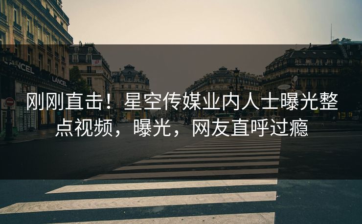 刚刚直击！星空传媒业内人士曝光整点视频，曝光，网友直呼过瘾