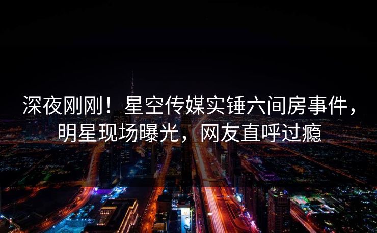 深夜刚刚！星空传媒实锤六间房事件，明星现场曝光，网友直呼过瘾