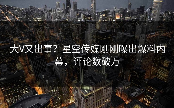 大V又出事？星空传媒刚刚曝出爆料内幕，评论数破万