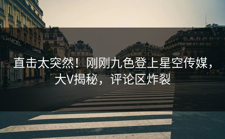 直击太突然！刚刚九色登上星空传媒，大V揭秘，评论区炸裂