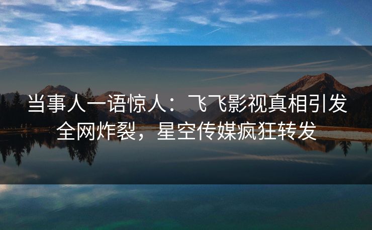 当事人一语惊人：飞飞影视真相引发全网炸裂，星空传媒疯狂转发