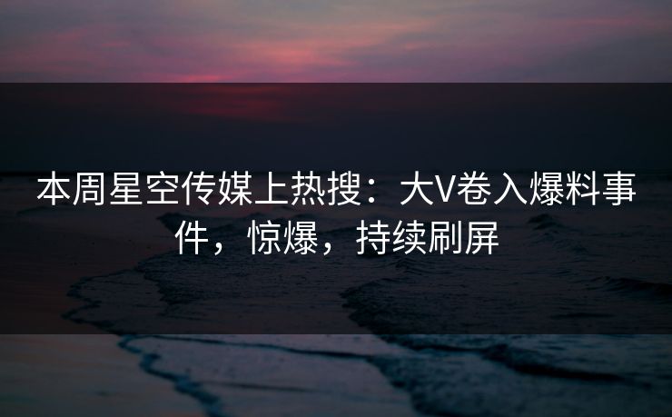 本周星空传媒上热搜：大V卷入爆料事件，惊爆，持续刷屏