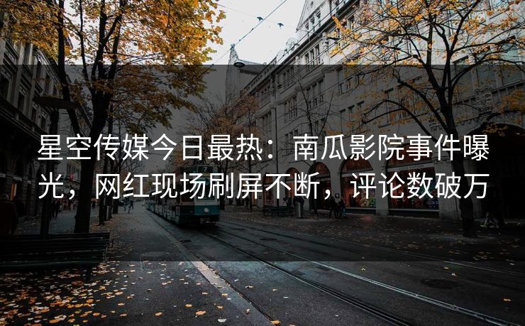 星空传媒今日最热：南瓜影院事件曝光，网红现场刷屏不断，评论数破万