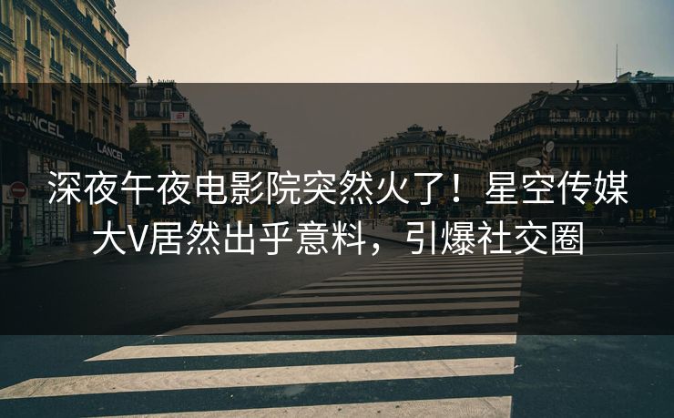 深夜午夜电影院突然火了！星空传媒大V居然出乎意料，引爆社交圈
