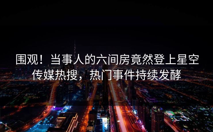 围观！当事人的六间房竟然登上星空传媒热搜，热门事件持续发酵