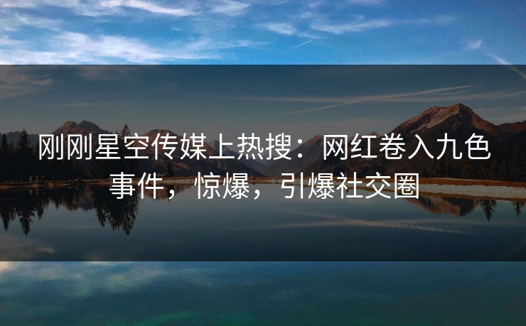 刚刚星空传媒上热搜：网红卷入九色事件，惊爆，引爆社交圈