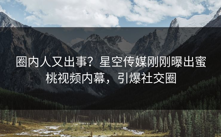 圈内人又出事？星空传媒刚刚曝出蜜桃视频内幕，引爆社交圈