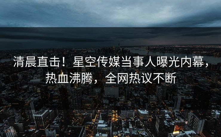 清晨直击！星空传媒当事人曝光内幕，热血沸腾，全网热议不断