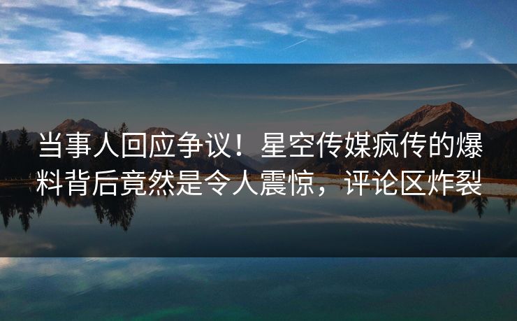 当事人回应争议！星空传媒疯传的爆料背后竟然是令人震惊，评论区炸裂