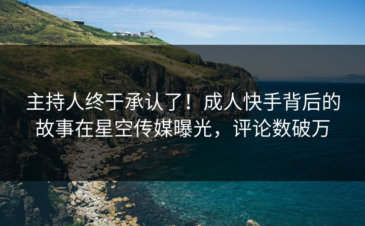 主持人终于承认了！成人快手背后的故事在星空传媒曝光，评论数破万