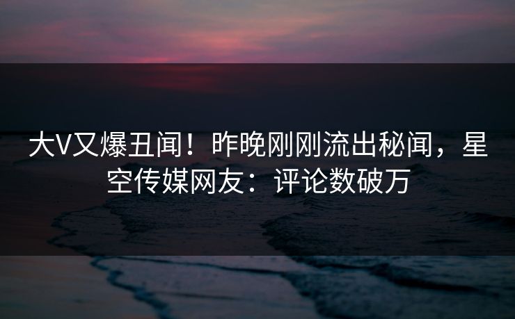 大V又爆丑闻！昨晚刚刚流出秘闻，星空传媒网友：评论数破万