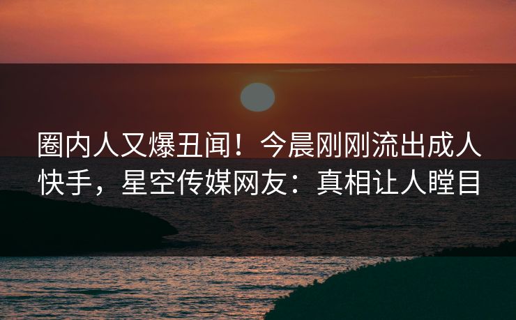 圈内人又爆丑闻！今晨刚刚流出成人快手，星空传媒网友：真相让人瞠目