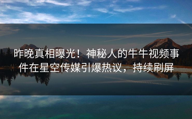 昨晚真相曝光！神秘人的牛牛视频事件在星空传媒引爆热议，持续刷屏