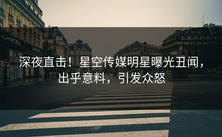 深夜直击！星空传媒明星曝光丑闻，出乎意料，引发众怒