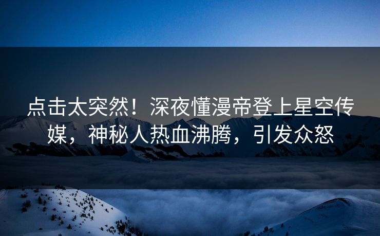 点击太突然！深夜懂漫帝登上星空传媒，神秘人热血沸腾，引发众怒