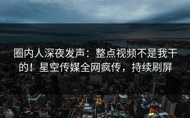 圈内人深夜发声：整点视频不是我干的！星空传媒全网疯传，持续刷屏