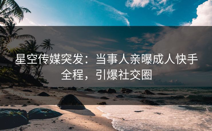星空传媒突发：当事人亲曝成人快手全程，引爆社交圈