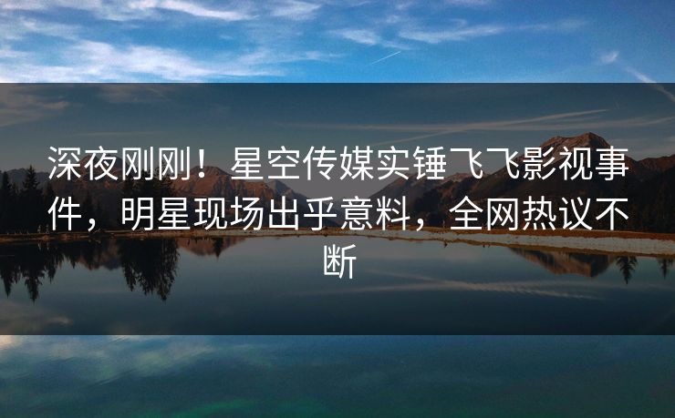 深夜刚刚！星空传媒实锤飞飞影视事件，明星现场出乎意料，全网热议不断