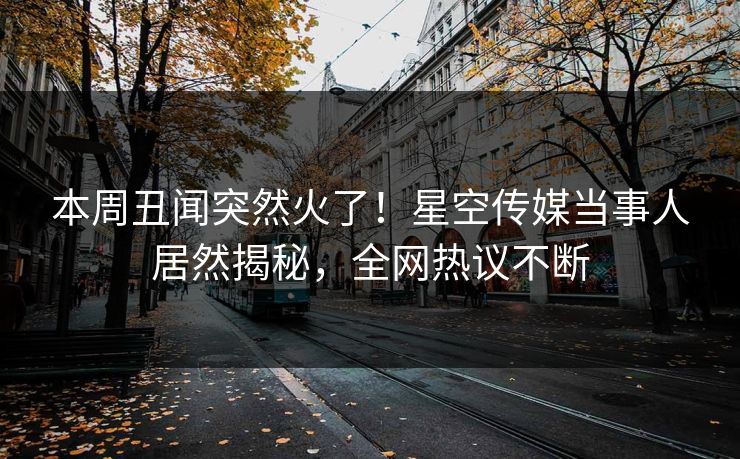 本周丑闻突然火了！星空传媒当事人居然揭秘，全网热议不断