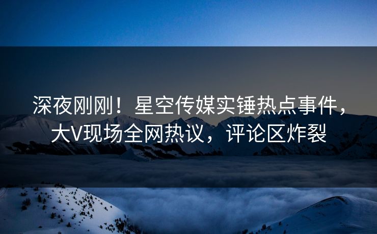 深夜刚刚！星空传媒实锤热点事件，大V现场全网热议，评论区炸裂