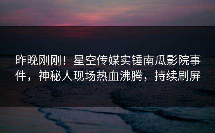 昨晚刚刚！星空传媒实锤南瓜影院事件，神秘人现场热血沸腾，持续刷屏