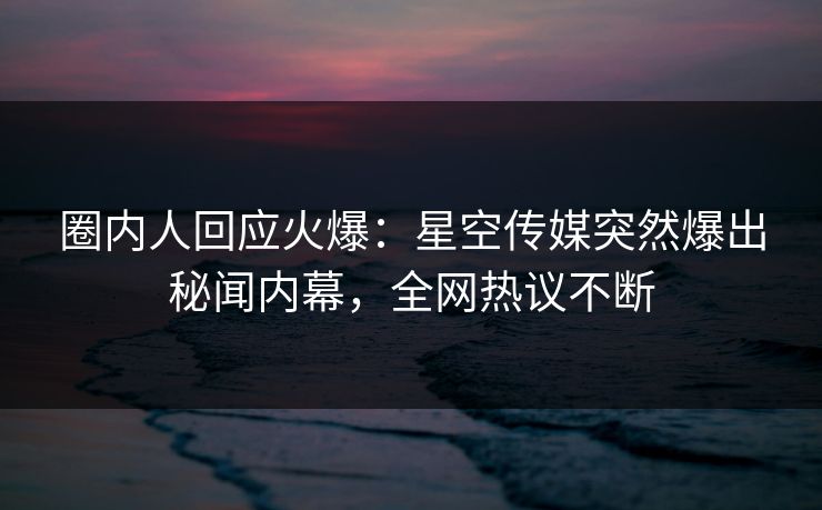 圈内人回应火爆：星空传媒突然爆出秘闻内幕，全网热议不断
