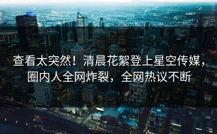 查看太突然！清晨花絮登上星空传媒，圈内人全网炸裂，全网热议不断