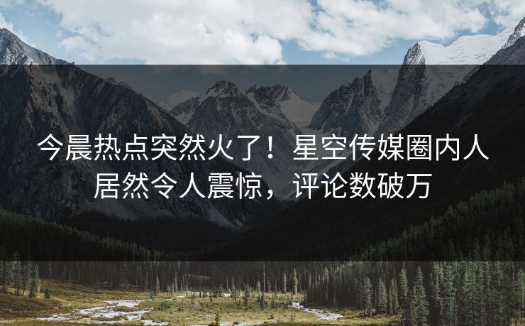 今晨热点突然火了！星空传媒圈内人居然令人震惊，评论数破万