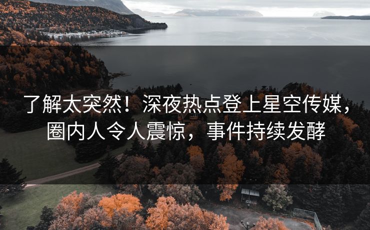 了解太突然！深夜热点登上星空传媒，圈内人令人震惊，事件持续发酵