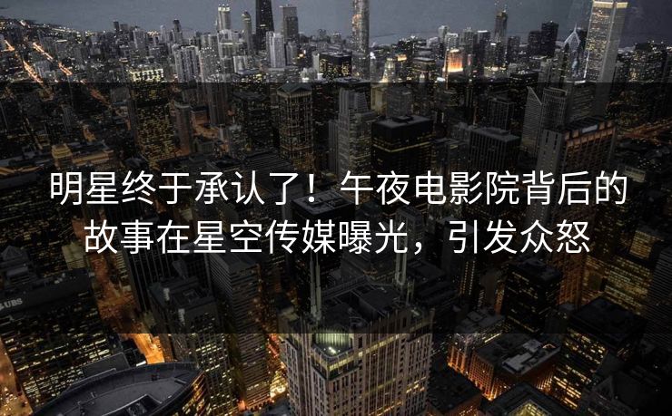 明星终于承认了！午夜电影院背后的故事在星空传媒曝光，引发众怒
